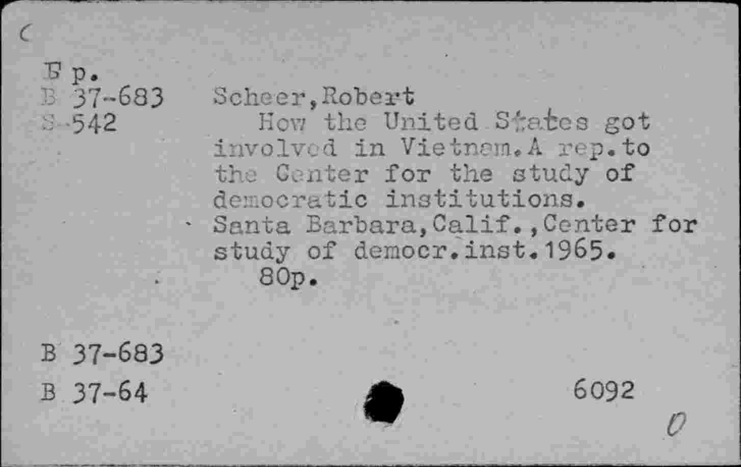 ﻿■s p.
37-683
S 542
Scheer,Robert
How the United Spates got involved in Vietnam.A rep.to the Center for the study of democratic institutions.
Santa Barbara,Calif.,Center for study of democr.inst.1965.
8 Op.
B 37-683
B 37-64
6092
0